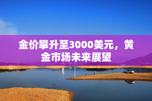 金价攀升至3000美元，黄金市场未来展望