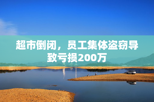 超市倒闭，员工集体盗窃导致亏损200万