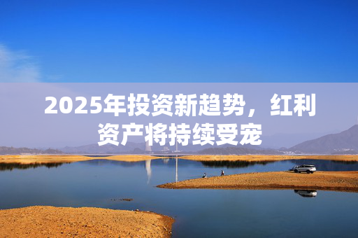 2025年投资新趋势，红利资产将持续受宠