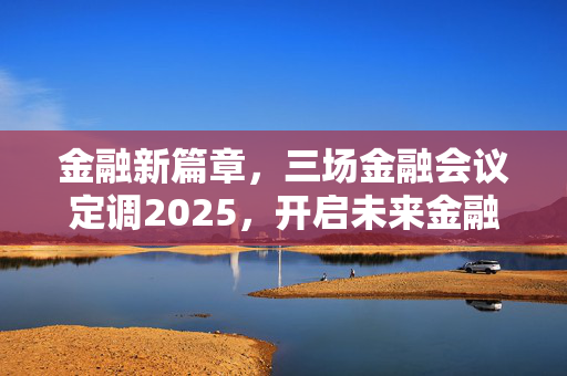 金融新篇章，三场金融会议定调2025，开启未来金融发展新篇章