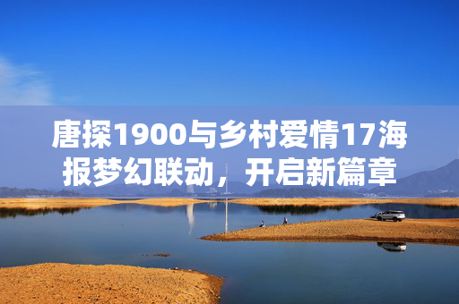 唐探1900与乡村爱情17海报梦幻联动，开启新篇章